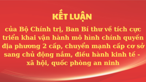 Kết luận của Bộ Chính trị, Ban Bí thư về tích cực triển khai vận hành mô hình chính quyền địa phương 2 cấp, chuyển mạnh cấp cơ sở sang chủ động nắm, điều hành kinh tế - xã hội, quốc phòng an ninh